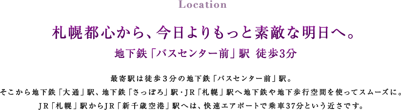 Location 札幌都心から、今日よりもっと素敵な明日へ。 地下鉄「バスセンター前」駅 徒歩3分 最寄駅は徒歩３分の地下鉄「バスセンター前」駅。そこから地下鉄「大通」駅、地下鉄「さっぽろ」駅・JR「札幌」駅へ地下鉄や地下歩行空間を使ってスムーズに。JR「札幌」駅からJR「新千歳空港」駅へは、快速エアポートで乗車37分という近さです。
