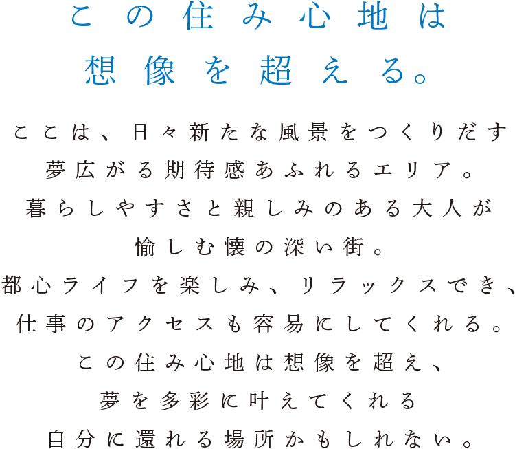 この住み心地は想像を超える。ここは、日々新たな風景をつくりだす夢広がる期待感あふれるエリア。暮らしやすさと親しみのある大人が愉しむ懐の深い街。都心ライフを楽しみ、リラックスでき、仕事のアクセスも容易にしてくれる。この住み心地は想像を超え、夢を多彩に叶えてくれる自分に還れる場所かもしれない。