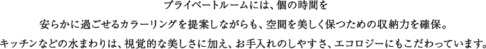 プライベートルームには私的な時間を満喫できるくつろぎ感を、キッチンにはリビング・ダイニングに連続する空間として使い勝手ばかりでなく視覚的な美しさを追求。バスルームとユーティリティは一日の句読点と言えるひとときを爽やかに演出する機能とデザインをほどこしています。