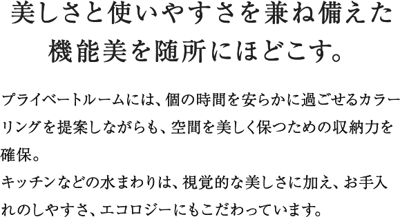 プライベートルームには私的な時間を満喫できるくつろぎ感を、キッチンにはリビング・ダイニングに連続する空間として使い勝手ばかりでなく視覚的な美しさを追求。バスルームとユーティリティは一日の句読点と言えるひとときを爽やかに演出する機能とデザインをほどこしています。