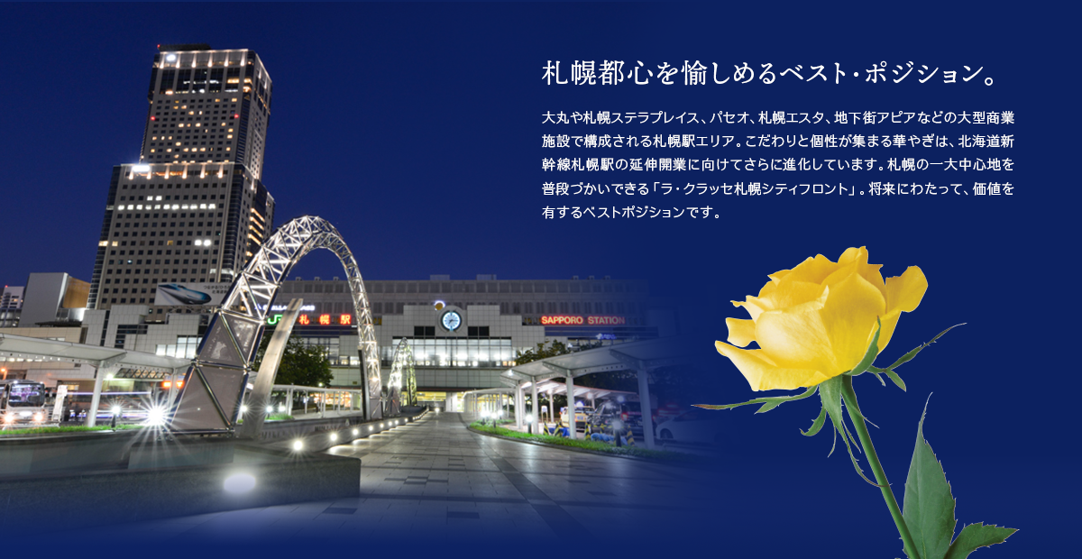 札幌都心を愉しめるベスト・ポジション。大丸や札幌ステラプレイス、パセオ、札幌エスタ、地下街アピアなどの大型商業施設で構成される札幌駅エリア。こだわりと個性が集まる華やぎは、北海道新幹線札幌駅の延伸開業に向けてさらに進化しています。札幌の一大中心地を普段づかいできる「ラ・クラッセ札幌シティフロント」。将来にわたって、価値を有するベストポジションです。