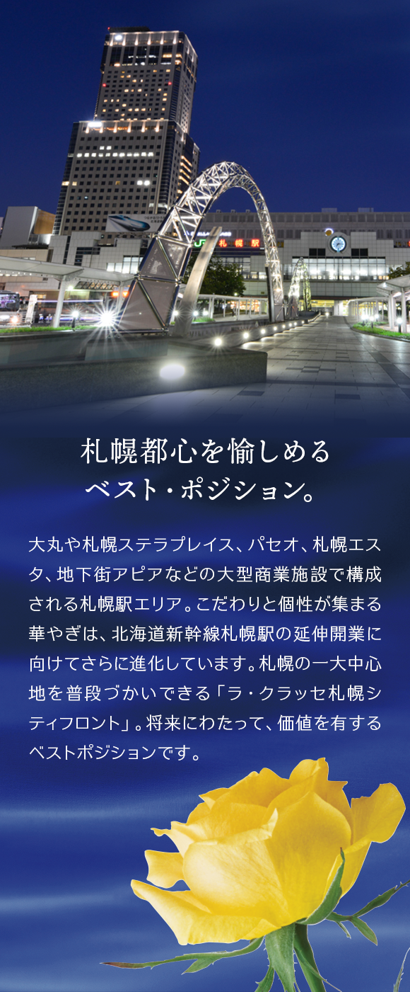 札幌都心を愉しめるベスト・ポジション。大丸や札幌ステラプレイス、パセオ、札幌エスタ、地下街アピアなどの大型商業施設で構成される札幌駅エリア。こだわりと個性が集まる華やぎは、北海道新幹線札幌駅の延伸開業に向けてさらに進化しています。札幌の一大中心地を普段づかいできる「ラ・クラッセ札幌シティフロント」。将来にわたって、価値を有するベストポジションです。