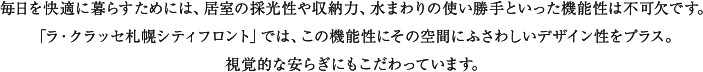 プライベートルームには私的な時間を満喫できるくつろぎ感を、キッチンにはリビング・ダイニングに連続する空間として使い勝手ばかりでなく視覚的な美しさを追求。バスルームとユーティリティは一日の句読点と言えるひとときを爽やかに演出する機能とデザインをほどこしています。