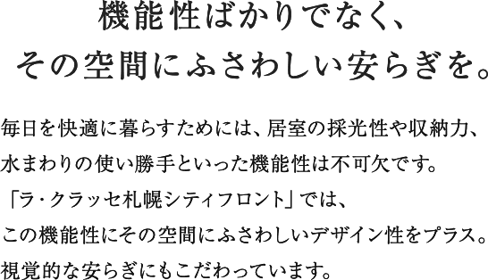 プライベートルームには私的な時間を満喫できるくつろぎ感を、キッチンにはリビング・ダイニングに連続する空間として使い勝手ばかりでなく視覚的な美しさを追求。バスルームとユーティリティは一日の句読点と言えるひとときを爽やかに演出する機能とデザインをほどこしています。