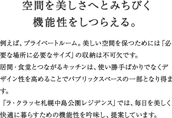 プライベートルームには私的な時間を満喫できるくつろぎ感を、キッチンにはリビング・ダイニングに連続する空間として使い勝手ばかりでなく視覚的な美しさを追求。バスルームとユーティリティは一日の句読点と言えるひとときを爽やかに演出する機能とデザインをほどこしています。