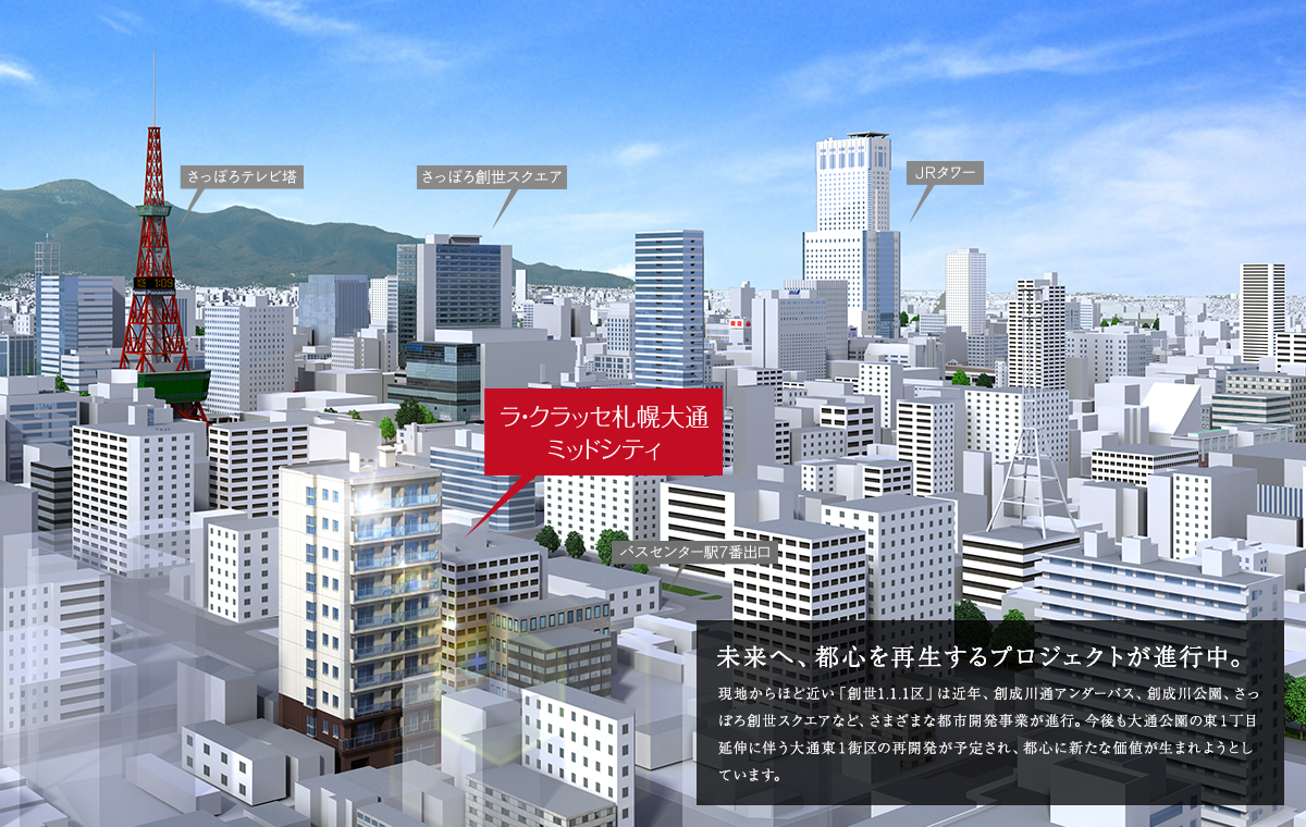 未来へ、都心を再生するプロジェクトが進行中。 現地からほど近い「創世1.1.1区」は近年、創成川通アンダーパス、創成川公園、さっぽろ創世スクエアなど、さまざまな都市開発事業が進行。今後も大通公園の東１丁目延伸に伴う大通東１街区の再開発が予定され、都心に新たな価値が生まれようとしています。