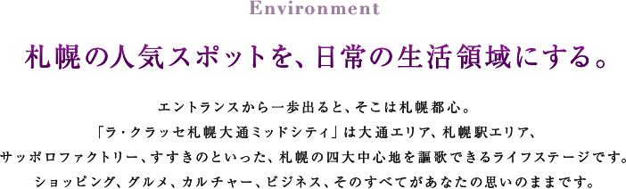 Environment 札幌の人気スポットを、日常の生活領域にする。 エントランスから一歩出ると、そこは札幌都心。「ラ・クラッセ札幌大通ミッドシティ」は大通エリア、札幌駅エリア、サッポロファクトリー、すすきのといった、札幌の四大中心地を謳歌できるライフステージです。ショッピング、グルメ、カルチャー、ビジネス、そのすべてがあなたの思いのままです。

