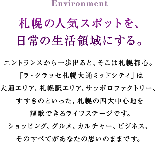 Environment 札幌の人気スポットを、日常の生活領域にする。 エントランスから一歩出ると、そこは札幌都心。「ラ・クラッセ札幌大通ミッドシティ」は大通エリア、札幌駅エリア、サッポロファクトリー、すすきのといった、札幌の四大中心地を謳歌できるライフステージです。ショッピング、グルメ、カルチャー、ビジネス、そのすべてがあなたの思いのままです。
