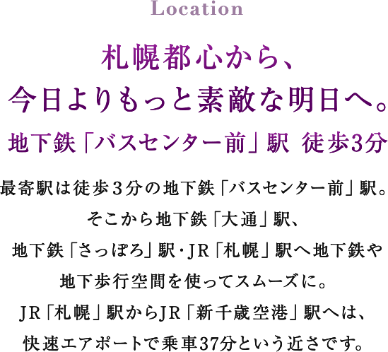 Location 札幌都心から、今日よりもっと素敵な明日へ。 地下鉄「バスセンター前」駅 徒歩3分 最寄駅は徒歩３分の地下鉄「バスセンター前」駅。そこから地下鉄「大通」駅、地下鉄「さっぽろ」駅・JR「札幌」駅へ地下鉄や地下歩行空間を使ってスムーズに。JR「札幌」駅からJR「新千歳空港」駅へは、快速エアポートで乗車37分という近さです。