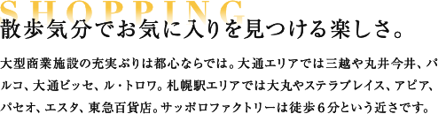SHOPPING 散歩気分でお気に入りを見つける楽しさ。 大型商業施設の充実ぶりは都心ならでは。大通エリアでは三越や丸井今井、パルコ、大通ビッセ、ル・トロワ。札幌駅エリアでは大丸やステラプレイス、アピア、パセオ、エスタ、東急百貨店。サッポロファクトリーは徒歩６分という近さです。