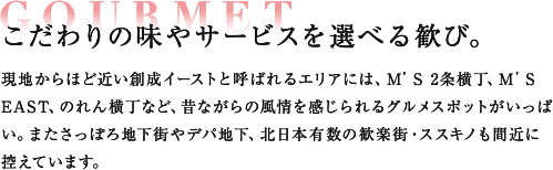 GOURMET こだわりの味やサービスを選べる歓び。 現地からほど近い創成イーストと呼ばれるエリアには、M’S 2条横丁、M’S EAST、のれん横丁など、昔ながらの風情を感じられるグルメスポットがいっぱい。またさっぽろ地下街やデパ地下、北日本有数の歓楽街・ススキノも間近に控えています。