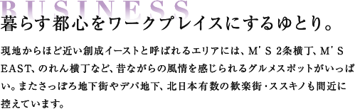 BUSINESS 暮らす都心をワークプレイスにするゆとり。 現地からほど近い創成イーストと呼ばれるエリアには、M’S 2条横丁、M’S EAST、のれん横丁など、昔ながらの風情を感じられるグルメスポットがいっぱい。またさっぽろ地下街やデパ地下、北日本有数の歓楽街・ススキノも間近に控えています。