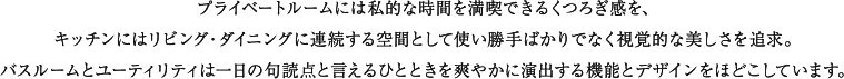 プライベートルームには私的な時間を満喫できるくつろぎ感を、キッチンにはリビング・ダイニングに連続する空間として使い勝手ばかりでなく視覚的な美しさを追求。バスルームとユーティリティは一日の句読点と言えるひとときを爽やかに演出する機能とデザインをほどこしています。