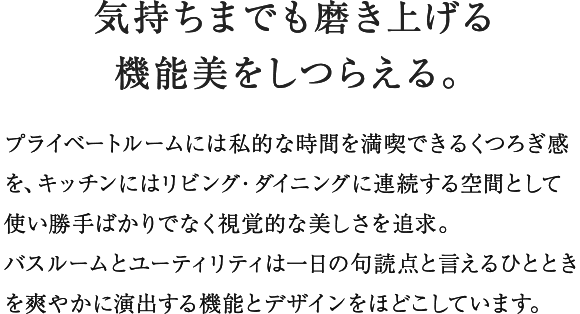 プライベートルームには私的な時間を満喫できるくつろぎ感を、キッチンにはリビング・ダイニングに連続する空間として使い勝手ばかりでなく視覚的な美しさを追求。バスルームとユーティリティは一日の句読点と言えるひとときを爽やかに演出する機能とデザインをほどこしています。