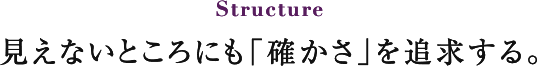 Structure 見えないところにも「確かさ」を追求する。